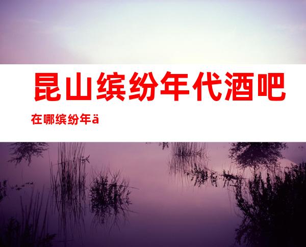 昆山缤纷年代酒吧在哪/缤纷年代酒吧如何预定-消费怎么样。