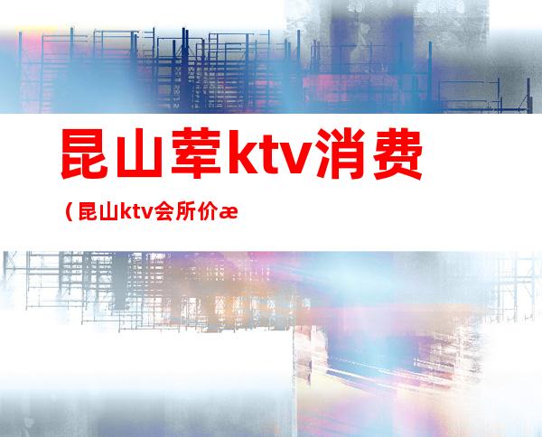 昆山荤ktv消费(昆山ktv会所价格行情)