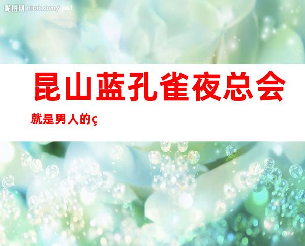 昆山蓝孔雀夜总会就是男人的福利,昆山ktv浪漫有情调
