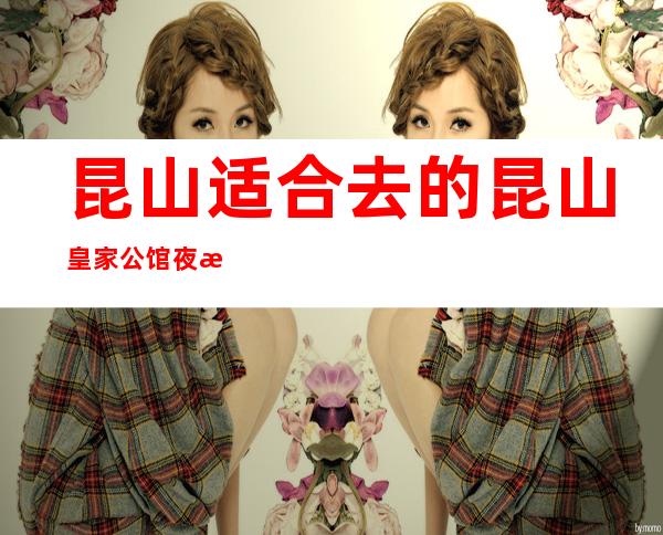 昆山适合去的昆山皇家公馆夜总会,他好像适合你