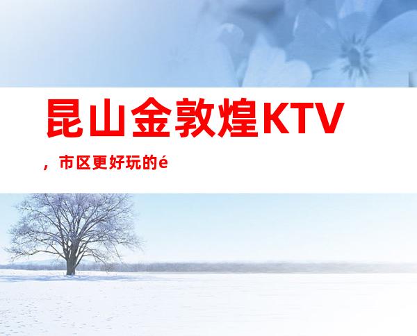 昆山金敦煌KTV，市区更好玩的高档商务KTV。
