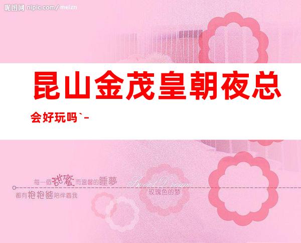 昆山金茂皇朝夜总会好玩吗` – 昆山张浦商务KTV