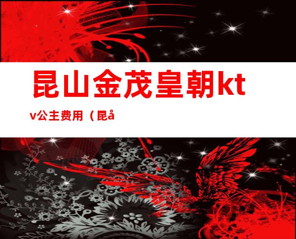 昆山金茂皇朝ktv公主费用(昆山皇朝国际ktv可以陪酒吗)