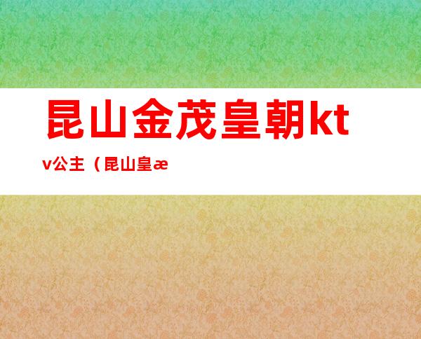 昆山金茂皇朝ktv公主（昆山皇朝国际ktv可以陪酒吗）