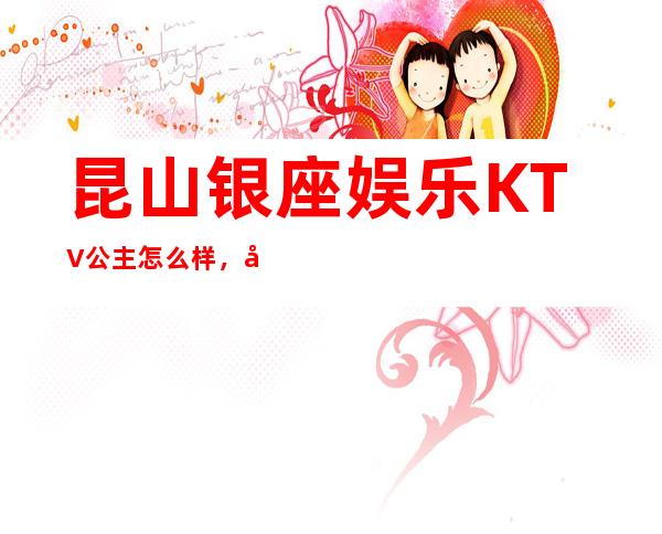 昆山银座娱乐KTV公主怎么样，包厢酒水消费价格表。