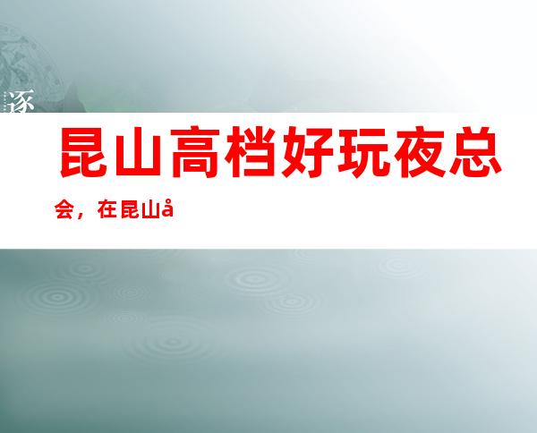 昆山高档好玩夜总会,在昆山值得尝试一番的有趣玩耍去处