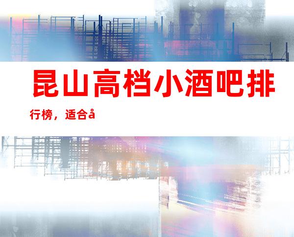 昆山高档小酒吧排行榜，适合商务接待有哪些？