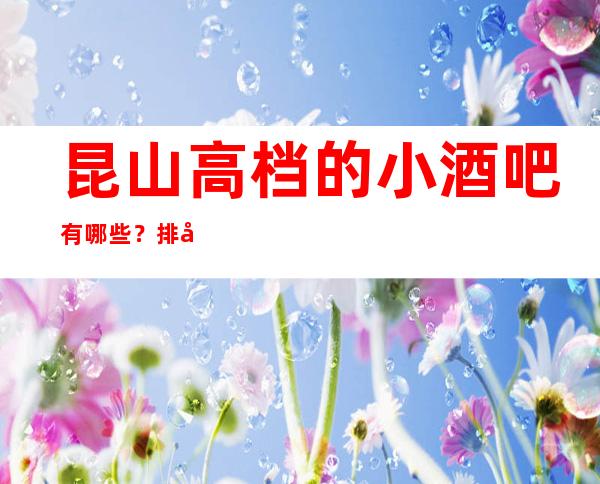 昆山高档的小酒吧有哪些？排名前五靠谱规格高有档次