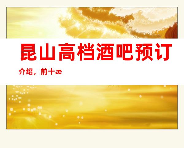 昆山高档酒吧预订介绍，前十榜单信息体验感介绍详情