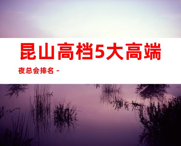 昆山高档5大高端夜总会排名－昆山夜总会预定