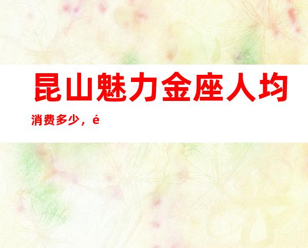 昆山魅力金座人均消费多少，魅力金座有没有畅饮活动？