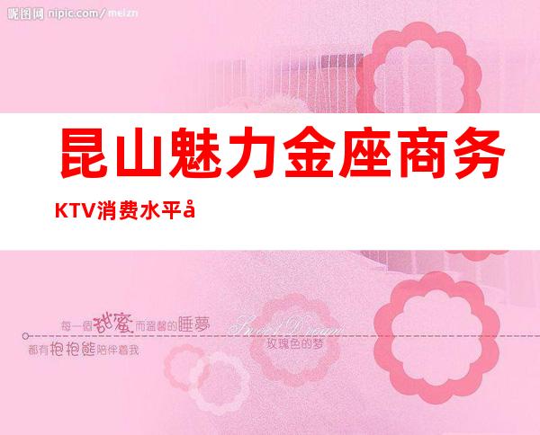 昆山魅力金座商务KTV消费水平.包厢消费如何 – 昆山花桥商务KTV