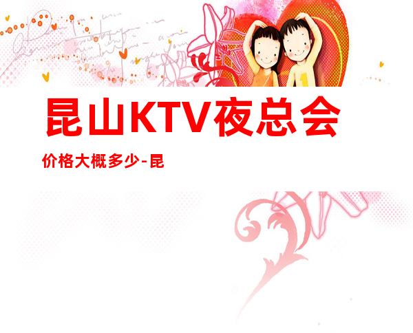 昆山KTV夜总会价格大概多少-昆山商务KTV夜总会预订