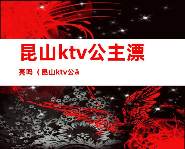 昆山ktv公主漂亮吗(昆山ktv公主漂亮吗女生)