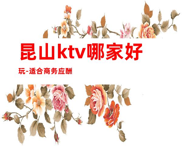 昆山ktv哪家好玩-适合商务应酬 – 昆山锦溪商务KTV