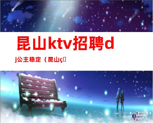昆山ktv招聘dj公主稳定（昆山皇家公馆ktv招聘）
