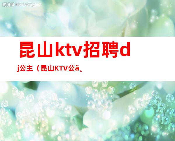 昆山ktv招聘dj公主(昆山KTV公主漂亮吗)