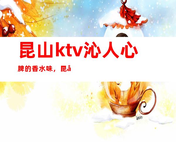 昆山ktv沁人心脾的香水味,昆山金敦煌夜总会里都是细细的高跟