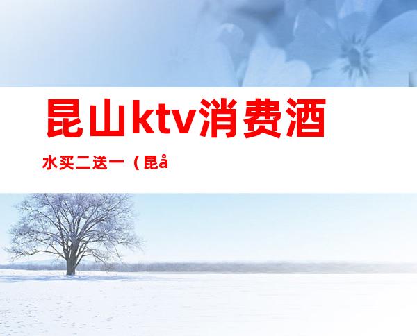 昆山ktv消费酒水买二送一(昆山ktv消费如何)