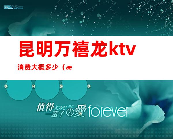昆明万禧龙ktv消费大概多少(昆明万禧龙KTV消费)