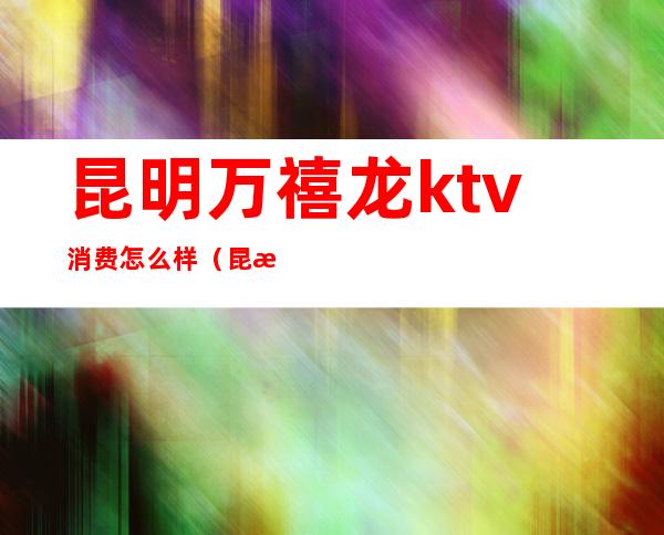 昆明万禧龙ktv消费怎么样（昆明万隆ktv怎么样）