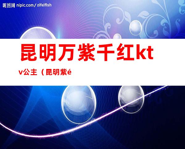 昆明万紫千红ktv公主（昆明紫金花ktv）