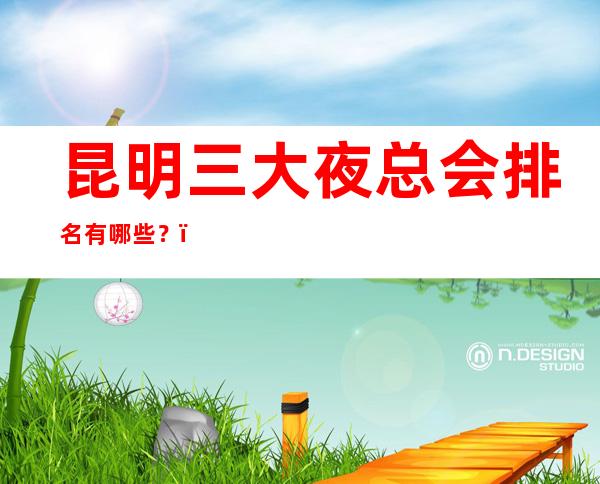 昆明三大夜总会排名有哪些?-昆明高档夜总会排行榜