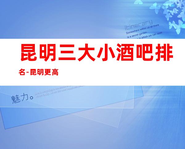 昆明三大小酒吧排名-昆明更高享受的好玩的酒吧
