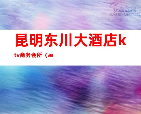 昆明东川大酒店ktv商务会所(昆明高档ktv会所)