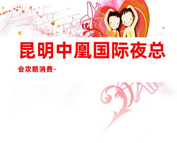 昆明中凰国际夜总会攻略消费-只要来这里,肯定让你满载而归