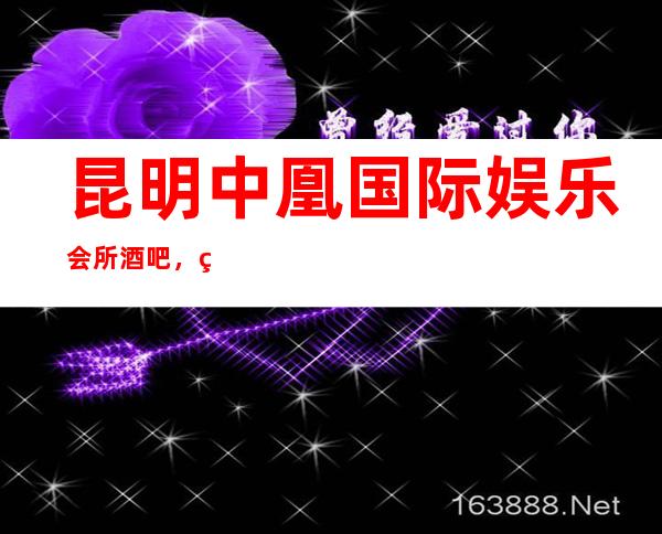 昆明中凰国际娱乐会所酒吧,真诚服务,透明消费,全城覆盖