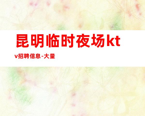 昆明临时夜场ktv招聘信息-大量优质客源招聘