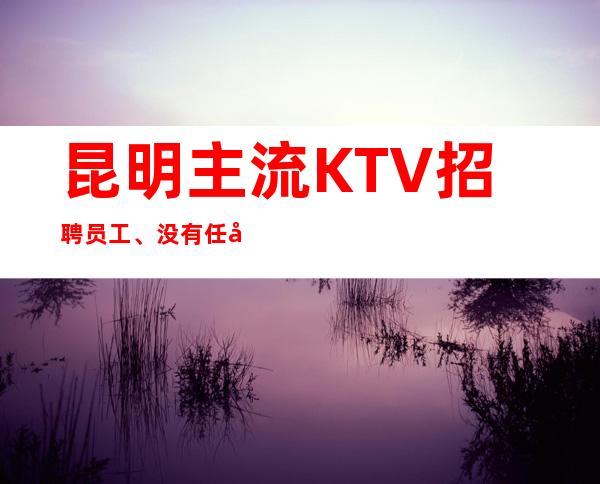 昆明主流KTV招聘员工、没有任务竞争压力小好上班