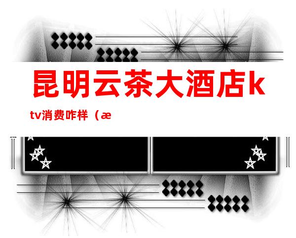 昆明云茶大酒店ktv消费咋样?（昆明KTV消费）