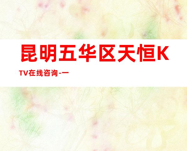 昆明五华区天恒KTV在线咨询-一文带您了解 – 昆明五华商务KTV