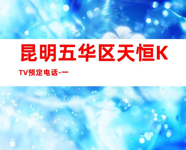 昆明五华区天恒KTV预定电话-一文带您了解 – 昆明五华商务KTV