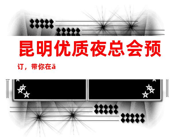 昆明优质夜总会预订，带你在优雅中打造精致夜晚