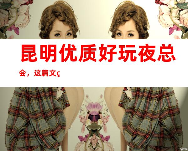 昆明优质好玩夜总会,这篇文章总结昆明好玩娱乐场所