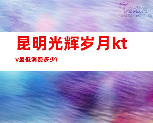 昆明光辉岁月ktv最低消费多少(昆明光辉岁月ktv最低消费多少钱)