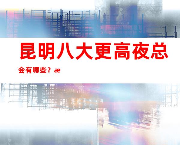 昆明八大更高夜总会有哪些？榜单前八详细介绍推荐！