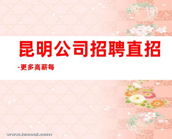 昆明公司招聘直招-更多高薪每天有