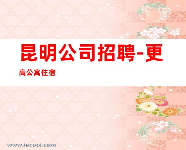 昆明公司招聘-更高公寓住宿