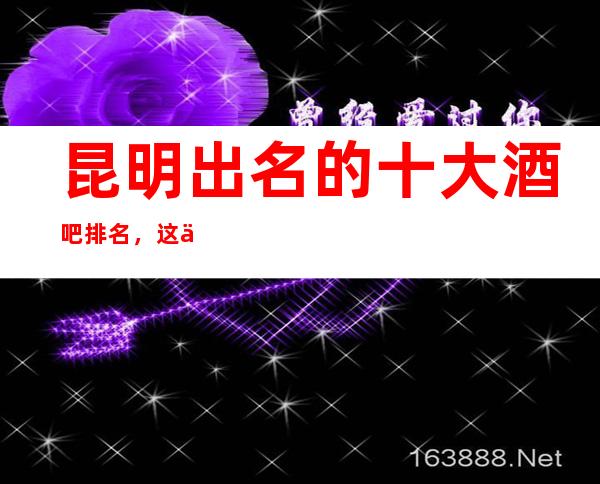 昆明出名的十大酒吧排名，这份榜单收藏起来让你不再迷路