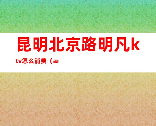 昆明北京路明凡ktv怎么消费(昆明KTV消费)