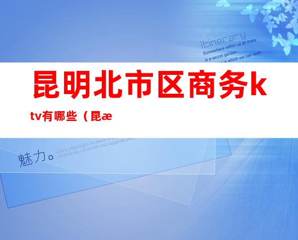昆明北市区商务ktv有哪些(昆明高档ktv有哪些)