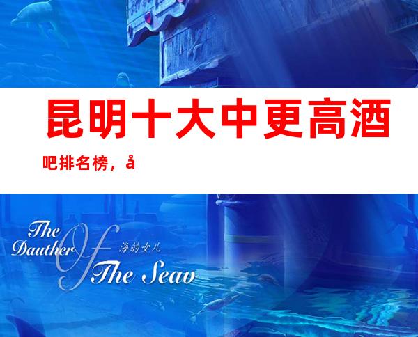 昆明十大中更高酒吧排名榜，十大小酒吧为你量身定制