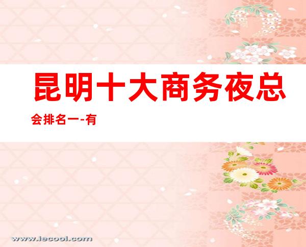 昆明十大商务夜总会排名一-有特色的,商务ktv消费预定