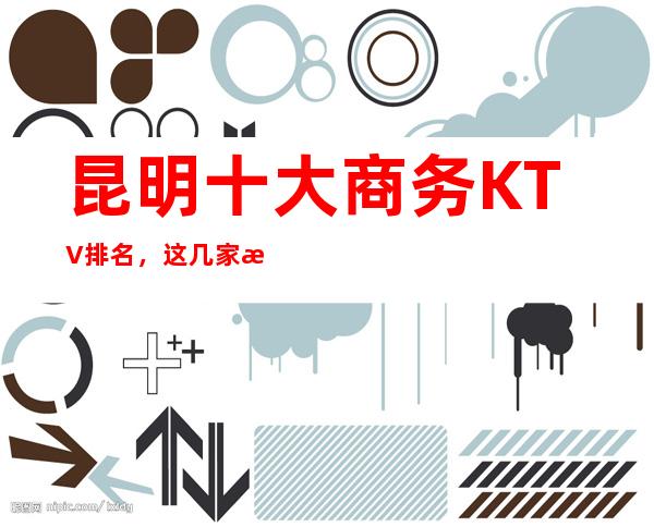 昆明十大商务KTV排名，这几家来昆明必去