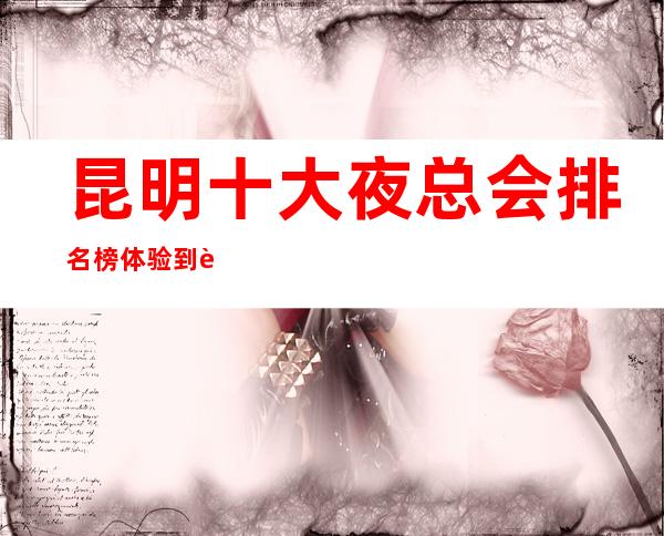 昆明十大夜总会排名榜 体验到身临其境的视听觉盛宴。