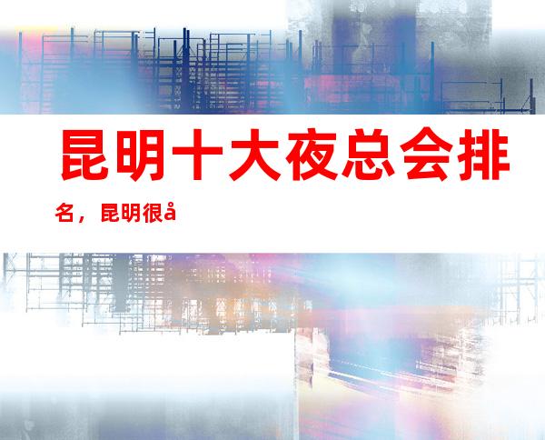 昆明十大夜总会排名,昆明很出名的几家夜总会都在这里。